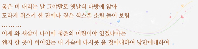 궂은 비 내리는 날 그야말로 옛날식 다방에 앉아 도라지 위스키 한 잔에다 짙은 색스폰 소릴 들어 보렴 ... 이제 와 새삼 이 나이에 청춘이 미련이야 있겠냐마는 왠지 한 곳이 비어있는 내 가슴에 다시 못 올 것에 대하여 낭만에 대하여