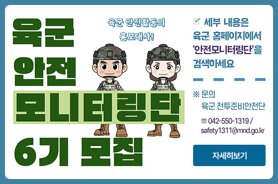 육군 안전 모니터링단 6기 모집 - 육군 안전활동의 홍보대사!
세부 내용은 육군 홈페이지에서 '안전모니터링단'을 검색하세요
※ 문의 : 육군 전투준비안전단 ☏042-550-1319 / safety1311@mnd.go.kr