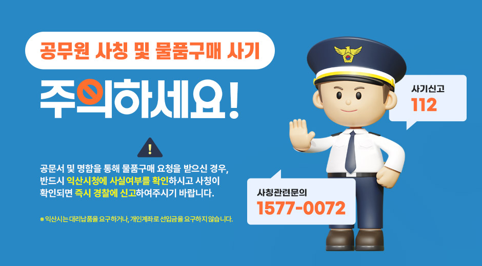 공무원 사칭 및 물품구매 사기 주의하세요
공문서 및 명함을 통해 물품구매 요청을 받으신 경우, 반드시 익산시청에 사실여부를 확인하시고 사칭이 확인되면 즉시 경찰에 신고하여주시기 바랍니다.
※ 익산시는 대리납품을 요구하거나, 개인계좌로 선입금을 요구하지 않습니다.
사칭관련문의 1577-0072, 사기신고 112