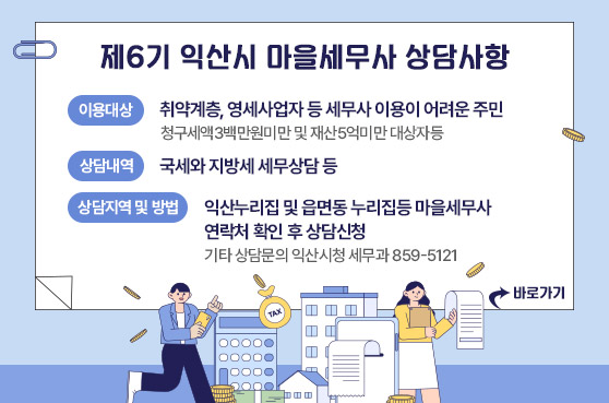 제6기 익산시 마을세무사 상담사항
- 이용대상: 취약계층, 영세사업자 등 세무사 이용이 어려운 주민
청구세액3백만원미만 및 재산5억미만 대상자등
- 상담내역: 국세와 지방세 세무상담 등
- 상담지역및방법: 익산누리집(홈페이지) 및 읍면동 누리집등 마을세무사 연락처 확인 후 상담신청
(기타 상담문의 익산시청 세무과 859-5121)