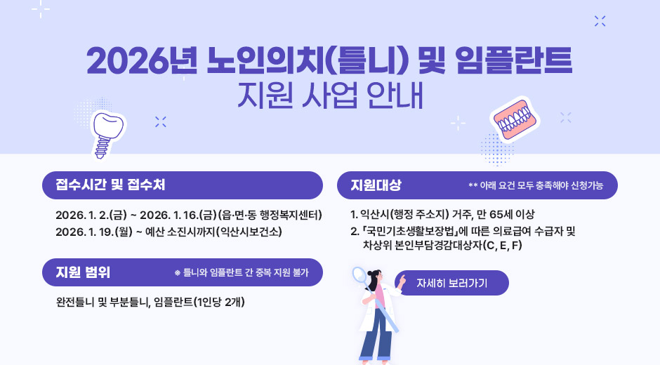 2026년 노인의치(틀니) 및 임플란트 지원 사업 안내
접수시간 및 접수처
2026. 1. 2.(금) ~ 2026. 1. 16.(금)(읍·면·동 행정복지센터)
2026. 1. 19.(월) ~ 예산 소진시까지(익산시보건소)
지원대상
** 아래 요건 모두 충족해야 신청가능
1. 익산시(행정 주소지) 거주, 만 65세 이상
2. 「국민기초생활보장법」에 따른 의료급여 수급자 및 차상위 본인부담경감대상자(C, E, F)
지원 범위
※ 틀니와 임플란트 간 중복 지원 불가
완전틀니 및 부분틀니, 임플란트(1인당 2개)
자세히 보러가기