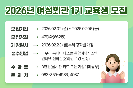 2026년 여성회관 1기 교육생 모집
- 모집기간 : 2026.02.02.(월) ~ 2026.02.06.(금)
- 모집강좌 : 47강좌(662명)
- 개강일시 : 2026.02.23.(월)부터 강좌별 개강
- 접수방법 : 다우리 홈페이지 또는 통합예약시스템
                    인터넷 선착순(온라인 수강 신청)
- 수 강 료 : 3만원 (실시간 카드 또는 가상계좌납부)
- 문 의 처 : 063-859-4986, 4987