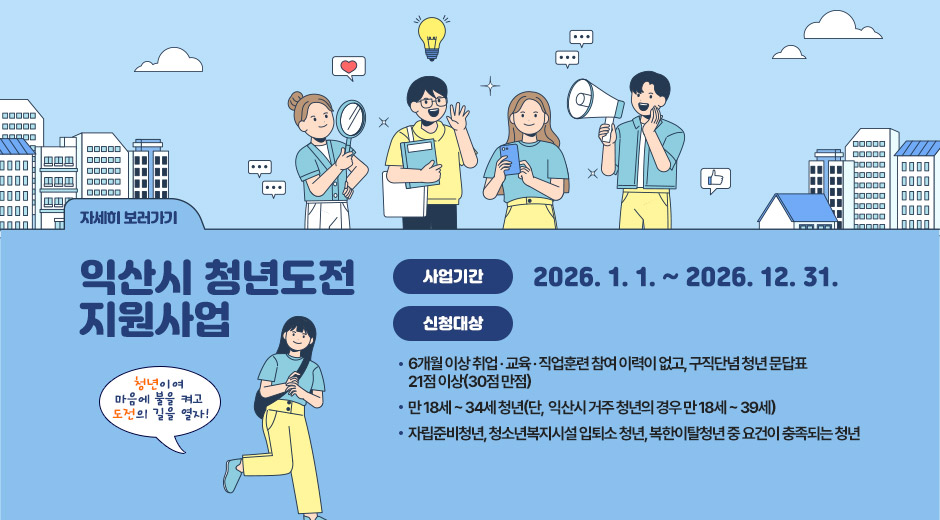 익산시 청년도전 지원사업
청년이여 마음에 불을 켜고 도전의 길을 열자!
사업기간
2026. 1. 1. ~ 2026. 12. 31.
신청대상
6개월 이상 취업 · 교육 · 직업훈련 참여 이력이 없고, 구직단념 청년 문답표 21점 이상(30점 만점)
만 18세 ~ 34세 청년(단,  익산시 거주 청년의 경우 만 18세 ~ 39세)
자립준비청년, 청소년복지시설 입퇴소 청년, 복한이탈청년 중 요건이 충족되는 청년
자세히 보러가기
