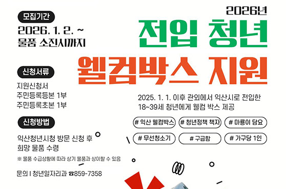 2026sus 전입 청년 웰컴박스 지원
2025. 1. 1. 이후 관외에서 익산시로 전입한 18 ~ 39세 청년에게 웰컴 박스 제공
모집기간 : 2026. 1. 2. ~ 물품 소진시까지
신청서류 : 지원신청서, 주민등록등본 1부, 주민등록초본 1부
신청방법 : 익산청년시청 방문 신청 추 희망 물품 수령 ※ 물품 수급상황에 따라 상기 물품과 상이할 수 있음
문의 : 청년일자리과 063-859-7358