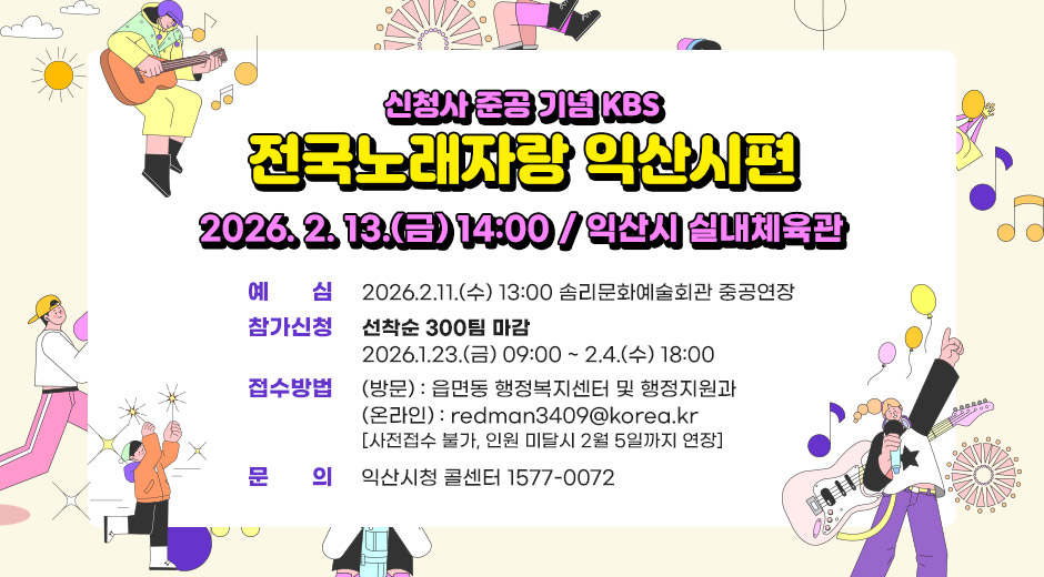 신청사 준공 기념 KBS 전국노래자랑 익산시편
2026. 2. 13.(금) 14:00 / 익산시 실내체육관
예심: 2026.2.11.(수) 13:00 솜리문화예술회관 중공연장
참가신청: 선착순 300팀 마감
              2026.1.23.(금) 09:00 ~ 2.4.(수) 18:00
접수방법 : (방문) 읍면동 행정복지센터 및 행정지원과
               (온라인) : redman3409@korea.kr
  [사전접수 불가, 인원 미달시 2월 5일까지 연장]
문의: 익산시청 콜센터 1577-0072