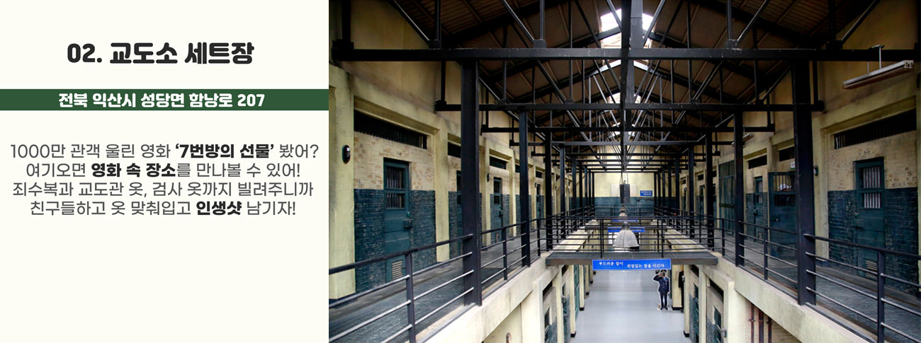 02.교도소 세트장(전북 익산시 성당면 함낭로 207) : 1000만 관객 울린 영화 '7번방의 선물'봤어? 여기오면 영화 속 장소를 만나볼 수 있어! 죄수복과 교도관 옷, 검사 옷까지 빌려주니까 친구들하고 옷 맞춰입고 인생샷 남기자!