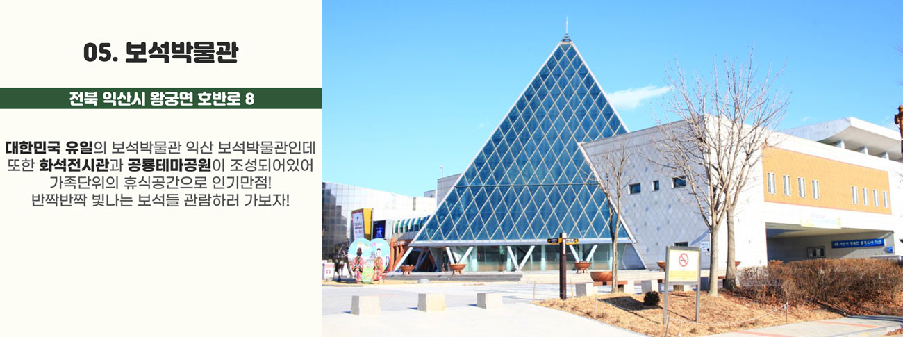 05.보석박물관(전북 익산시 왕궁면 호반로 8) : 대한민국 유일의 보석박물관 익산 보석박물관인데 또한 화석전시관과 공룡테마공원이 조성되어 있어 가족단위의 휴식공간으로 인기만점! 반짝반짝 빛나는 보석들 관람하러 가보자!