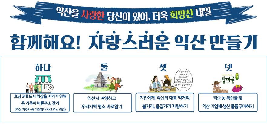 익산을 사랑한 당신이 있어, 더욱 희망찬 내일. 함께해요! 자랑스러운 익산 만들기. 하나, 호남 3대 도시 위상을 지키기 위해 온 가족이 바른주소 갖기(익산 거주자 중 미전입자 익산 주소 전입). 둘, 익산시 여행하고 우리지역 명소 바로알기. 셋, 지인에게 익산의 대표 먹거리, 볼거리, 즐길거리 자랑하기. 넷, 익산 농·특산물 및 익산 기업체 생산 물품 구매하기.