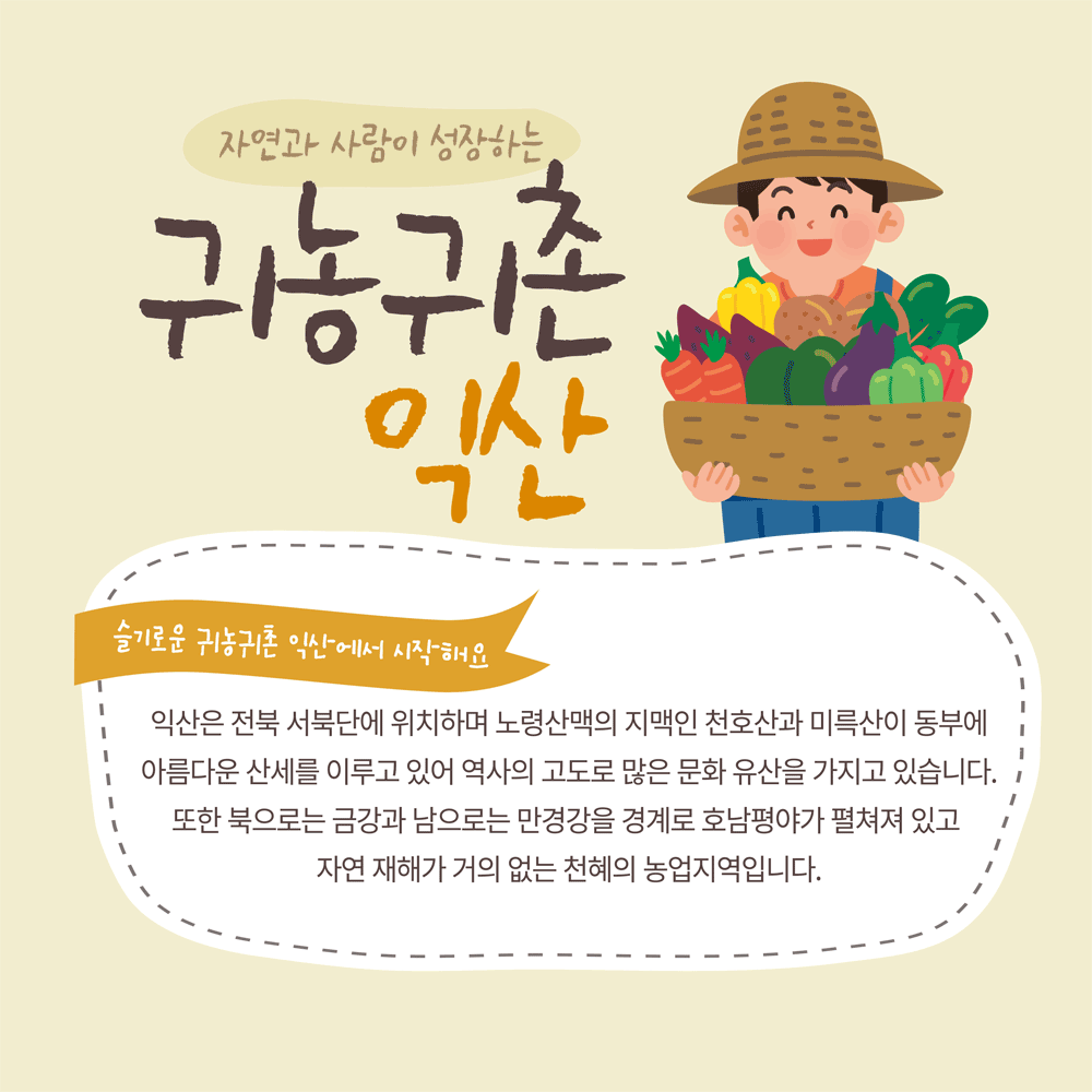 자연과 사람이 성장하는 귀농귀촌 익산
슬기로운 귀농귀촌 익산에서 시작해요
익산은 전북 서북단에 위치하며 노령산맥의 지맥인 천호산과 미륵산이 동부에 아름다운 산세를 이루고 있어 역사의 고도로 많은 문화 유산을 가지고 있습니다. 또한 북으로는 금강과 남으로는 만경강을 경계로 호남평야가 펼쳐져 있고 자연 재해가 거의 없는 천혜의 농업지역입니다.