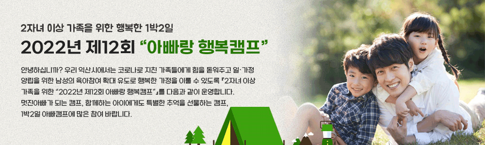 2자녀 이상 가족을 위한 행복한 1박2일
2022년 제12회“아빠랑 행복캠프”
안녕하십니까?우리 익산시에서는 코로나로 지친 가족들에게 힘을 돋워주고 일‧가정 양립을 위한 남성의 육아참여 확대 유도로 행복한 가정을 이룰 수 있도록 『2자녀 이상 가족을 위한 “2022년 제12회 아빠랑 행복캠프”』를 다음과 같이 운영합니다.멋진아빠가 되는 캠프, 함께하는 아이에게도 특별한 추억을 선물하는 캠프, 1박2일 아빠캠프에 많은 참여 바랍니다.