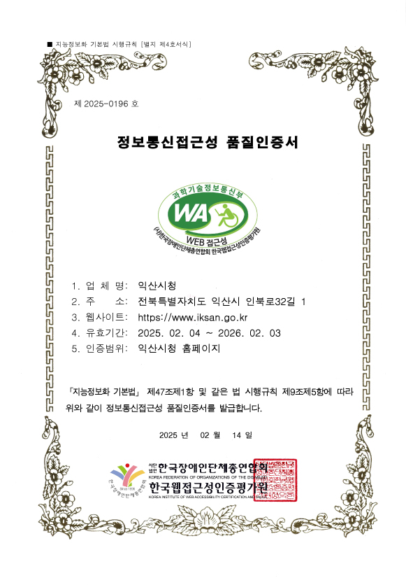 지능정보화 기본법 시행규칙 [별지 제4호서식]
제 2025-0196 호
정보통신접근성 품질인증서
1. 업 체 명: 익산시청
2. 주 소: 전북특별자치도 익산시 인북로32길 1
3. 웹사이트: https://www.iksan.go.kr
4. 유효기간: 2025. 02. 04 ~ 2026. 02. 03
5. 인증범위: 익산시청 홈페이지
「지능정보화 기본법」 제47조제1항 및 같은 법 시행규칙 제9조제5항에 따라
위와 같이 정보통신접근성 품질인증서를 발급합니다.
2024 년 02 월 14 일
사단법인 한국장애인단체총연합회
한국웹접근성인증평가원