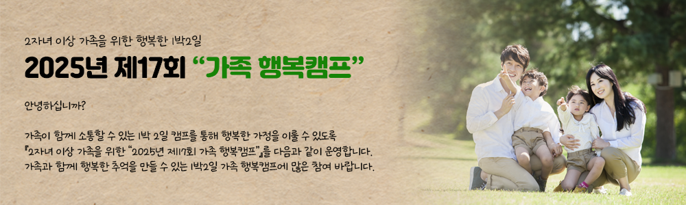 2자녀 이상 가족을 위한 행복한 1박2일
2025년 제17회 “가족 행복캠프” 안내  .
안녕하십니까?
가족이 함께 소통할 수 있는 1박 2일 캠프를 통해 행복한 가정을 이룰 수 있도록 『2자녀 이상 가족을 위한 “2025년 제17회 가족 행복캠프”』를 다음과 같이 운영합니다.

가족과 함께 행복한 추억을 만들 수 있는 1박2일 가족 행복캠프에 많은 참여 바랍니다..