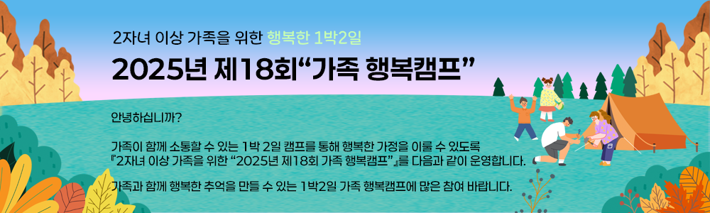 2자녀 이상 가족을 위한 행복한 1박2일
2025년 제18회 “가족 행복캠프” 안내  .
안녕하십니까?
가족이 함께 소통할 수 있는 1박 2일 캠프를 통해 행복한 가정을 이룰 수 있도록 『2자녀 이상 가족을 위한 “2025년 제18회 가족 행복캠프”』를 다음과 같이 운영합니다.

가족과 함께 행복한 추억을 만들 수 있는 1박2일 가족 행복캠프에 많은 참여 바랍니다..