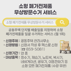 소형 폐가전제품 무상방문수거 서비스

소형 폐가전제품 무상방문수거 서비스
 - 공동주택 단지별 배출일을 지정하여 소형 폐가전제품을 일괄 수거하는 서비스      (월 1회)
  - 신청주체 : 공동주택 관리사무소
  - 신청방법 : 신청서 작성 후 팩스로 신청 (☎ 859-5081)
  - 신청기간 : 연 중
  - 대상품목 : 정수기, 제습기, 노트북, 복사기, 네비게이션, 공유기, 이동전화기 등  소형 모든 폐가전제품 (수량 무관)