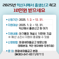 2025년 익산시에서 출생신고 하고 10만원 받으세요~

○ 신청기간: 2025. 1. 2. ~ 12. 31.

○ 지원대상: 2025. 1. 2. ~ 12. 31. 익산에서 출생신고 된 아기

○ 지원내용: 아기통장 개설시 10만원 지급

※ 예산 소진시 지원이 종료될 수 있음

○ 신청방법: 원광새마을금고 방문신청(영등본점, 역전·원대병원·모현지점)

○ 문 의: 원광새마을금고 본점(☎063-841-6511/6711)