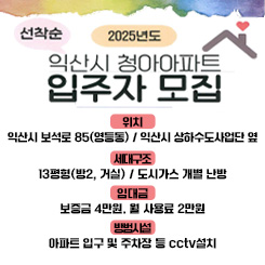 2025년 익산시 청아아파트 입주자 모집

위 치 : 익산시 보석로 85(영등동) / 익산시 상하수도사업단 옆

세대구조 : 13평형(방2, 거실) / 도시가스 개별 난방

임대금액 : 보증금 4만원. 월 사용료 2만원

방범시설 : 아파트 입구 및 주차장 등 cctv설치