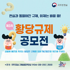 제3차 황당규제 공모전
상황에 불편을 끼치는 황당한 규제를 찾아 개선방안을 제안해주세요.
접수기간
2025 03 20 ~ 05 02일

접수방법
규제정보포털 홈페이지 접속

공모내용
현실과 괴리되어 일상생활에 불편을 초래하는 황당한 규제에 대한 
개선방안을 건의

주요일정
제안접수>부처 검토 및 전문가 심사>국민 온라인 투표>우수과제 시상

시상내역
대상1명 200만원 상당 부상
최우수상1명 100만원 상당 부상
우수상3명 50만원상당 부상
장려상5명 30만원 상당 부상

문의 국무조정실 규제총괄정책관실 044-200-2557,2559