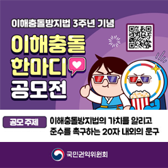 이해충돌방지법 3주년 기념
이해충돌 한마디 공모전

공모 주제
이해충돌방지법의 가치를 알리고
준수를 촉구하는 20자 내외의 문구

공모 대상
대한민국 국민 누구나

지원 방법

접수 기간: 2025. 4. 16.(수) ~ 5. 6.(화) 14시

접수 방법: QR코드 인식(상단) ▶ 네이버폼 작성 ▶ 제출
※ 네이버폼 바로가기 주소: https://naver.me/xucUsdUb

선정 내역

1위 (1명): 50만원 상당 문화상품권

2위 (2명): 30만원 상당 문화상품권

3위 (5명): 10만원 상당 문화상품권

추첨을 통해 응모자 60명에게 5천원 상당 문화상품권 증정 (개별 안내)

우수작 발표
2025. 5. 30. (금)
국민권익위원회 인스타그램 공지 예정

문의: 이해충돌방지팀 (044-200-7679, 7681)

주최: 국민권익위원회