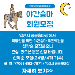익산시 공공승마장에서 직장인을 위한 야간승마 쿠폰회원을 아래와 같이 선착순 모집하오니 관심 있으신 분은 신청 바랍니다.

❏ 모집개요
   접수기간 : 2025. 4. 17(목) ~ 4. 30.(수) ※ 승마장 휴관일 제외(21일,28일/월)
    ※ 선착순 정원모집으로 조기 마감될 수 있음
   모집인원 : 24명(6명/1개 기수)
   운영시간 : 19:30 ~ 20:30 (매주 화, 목)
   회원형태 : 기간, 이용시간 고정회원(6명/1개 기수)
   강습시간 : 주2회(화, 목 19:30 ~ 20:30)
   강습장소 : 익산시 공공승마장
   접수방법 및 접수처 : 유선 또는 방문접수
    ▸ 익산시 공공승마장(☎063-862-7871/용안면 강변로 1105)