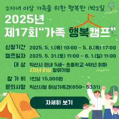 2자녀 이상 가족을 위한 행복한 1박2일

2025년 제17회“가족 행복캠프”

 

 

◰ 신청기간 : 2025. 5. 1.(목) 10:00 ~ 5. 8.(목) 17:00

 

 

 

 

◰ 캠프일자 : 2025. 5. 31.(토) 11:00 ~ 6. 1.(일) 11:00

 

 

 

 

◰ 대 상 : 익산시 관내 5세~ 초등학교 4학년 이하 2자녀 이상 참여가정

 


 

◰ 참 가 비 : 1인당 15,000원

 

 

 

◰ 문의사항 : 익산시청 여성가족과(☎ 859- 5331)