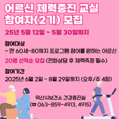 어르신 체력증진 교실 참여자(2기) 모집

⦁신청기간 : 25년 5월 12일 ~ 5월 30일까지

⦁참여대상

- 만 60세~80까지 프로그램 참여를 원하는 어르신

 

 

- 20명 선착순 모집 (전화상담 후 체력측정 필수)

 

 

⦁참여기간 : 2025년 6월 2일 ~ 8월 29일까지 (오후/주 4회)

 

 

※ 신청문의 : 익산시보건소 건강증진실 (☎ 063-859-4913, 4915)