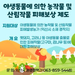 <야생동물에 의한 농작물 및 산림작물 피해보상 제도 안내>
- 지원대상: 야생동물에 의한 농작물 및 산림작물 피해발생농가(익산시 소재 경작지)
- 개 요: 멧돼지, 고라니 등 야생동물 출몰로 인한 피해작물(고구마, 감나무 등)에 대한 피해보상
 
 
- 문 의: 익산시 환경정책과(063-859-5448)