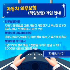 자동차 의무보험(책임보험) 가입 안내”
□ 의무보험이란 자동차 운행으로 다른 사람이 사망하거나 부상한 경우에 피해자에게 보상해 주기 위한 보험
□ 책임보험 의무가입 대상 : 이륜자동차(오토바이), 승합·화물·특수·건설기계·승용차
 
 
□ 책임보험 미가입시 1년이하의 징역 또는 1천만원 이하의 벌금 및 최대 300만원 이하의 과태료 처분