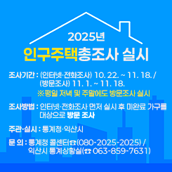 「2025년 인구주택총조사 실시 」
○ 조사기간 : (인터넷·전화조사) 10. 22. ~ 11. 18. / (방문조사) 11. 1. ~ 11. 18.
※평일 저녁 및 주말에도 방문조사 실시
 
○ 조사방법 : 인터넷·전화조사 먼저 실시 후 미완료 가구를 대상으로 방문 조사
 
○ 주관·실시 : 통계청·익산시
- 문 의 : 통계청 콜센터☎(080-2025-2025) /익산시 통계상황실(☎ 063-859-7631)