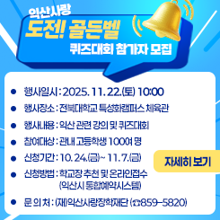 익산사랑 도전! 골든벨 퀴즈대회 참가자 모집
◦ 행사일시 : 2025. 11. 22.(토) 10:00
◦ 행사장소 : 전북대학교 특성화캠퍼스 체육관
◦ 행사내용 : 익산 관련 강의 및 퀴즈대회
◦ 참여대상 : 관내 고등학생 100여 명
◦ 신청기간 : 10. 24.(금)~ 11. 7.(금)
◦ 신청방법 : 학교장 추천 및 온라인접수(익산시 통합예약시스템)
 
 
◦ 문 의 처 : (재)익산사랑장학재단 (☎859–5820)