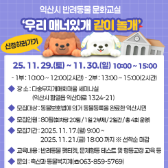 【익산시 반려동물 문화교실 ‘우리 매너있개 같이 놀개’ 신청 안내】

❍ 일 시 : 2025. 11. 29.(토) ~ 11. 30.(일) 10:00 ~ 15:00 / 2일간 / 1일 2회

- 1부 : 10:00 ~ 12:00(2시간) / 2부 : 13:00 ~ 15:00(2시간)

❍ 장 소 : 다송무지개매화마을 세미나실(익산시 함열읍 익산대로 1324-21)

❍ 모집대상 : 동물보호법에 의거 동물등록을 완료한 익산시민

❍ 모집인원 : 80팀(회차당 20팀 / 1일 2부제 / 2일간 / 총 4회 운영)

❍ 모집기간 : 2025. 11. 17.(월) 9:00 ~ 2025. 11. 21.(금) 18:00 까지 ※ 선착순 마감

❍ 교육내용 : 반려동물 펫티켓, 문제행동 테스트 및 행동교정 교육 등

 

 

❍ 문의 : 축산과 동물복지계(☏063-859-5769)