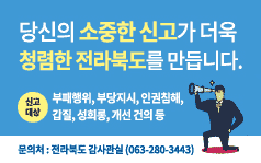 당신의 소중한 신고가 더욱 청렴한 전라북도를 만듭니다.
신고대상: 부패행위, 부당지시, 인권침해, 갑질, 성희롱, 개선 건의 등
문의처:전라북도 감사관실(063-280-3443)