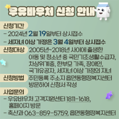 우유바우처 신청 안내

신청기간
- 2024년 2월 19일부터 상시접수
- 세자녀 이상 가정은 3월 4일부터 상시접수
신청대상    2005년~2018년 사이에 출생한
                       아동 및 청소년 중 국민기초생활수급자,
                       차상위계층, 한부모 가족, 장애인,
                       국가유공자, 세자녀 이상 가정의 자녀
신청방법    주민등록 주소지 읍면동행정복지센터
                       방문하여 신청서 작성
사업문의
- 우유바우처 고객지원센터 1811-1618,
     홈페이지 방문
- 축산과 063-859-5759, 읍면동행정복지센터