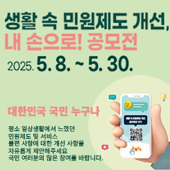 생활 속 민원제도 개선,  
내 손으로! 공모전  
2025. 5. 8. ~ 5. 30.

대한민국 국민 누구나  
평소 일상생활에서 느꼈던  
민원제도 및 서비스  
불편 사항에 대한 개선 사항을  
자유롭게 제안해주세요  
국민 여러분의 많은 참여를 바랍니다.